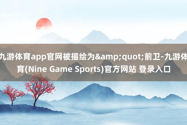 九游体育app官网被描绘为&quot;前卫-九游体育(Nine Game Sports)官方网站 登录入口