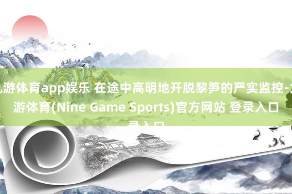 九游体育app娱乐 在途中高明地开脱黎笋的严实监控-九游体育(Nine Game Sports)官方网站 登录入口