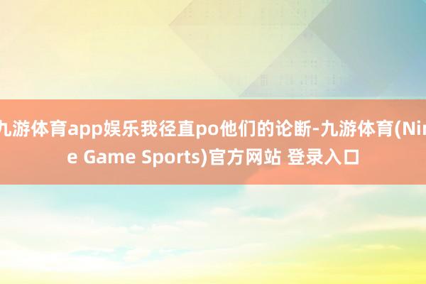 九游体育app娱乐我径直po他们的论断-九游体育(Nine Game Sports)官方网站 登录入口