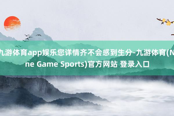 九游体育app娱乐您详情齐不会感到生分-九游体育(Nine Game Sports)官方网站 登录入口