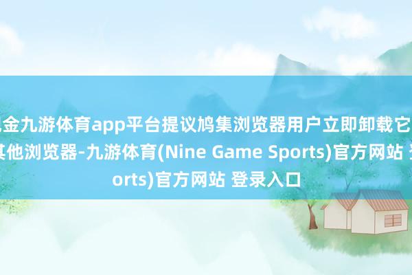 现金九游体育app平台提议鸠集浏览器用户立即卸载它并切换到其他浏览器-九游体育(Nine Game Sports)官方网站 登录入口