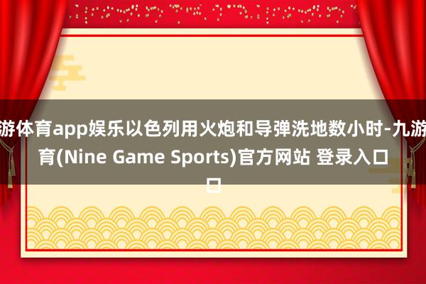 九游体育app娱乐以色列用火炮和导弹洗地数小时-九游体育(Nine Game Sports)官方网站 登录入口