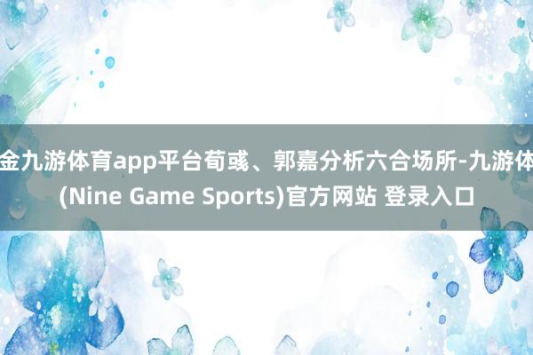 现金九游体育app平台荀彧、郭嘉分析六合场所-九游体育(Nine Game Sports)官方网站 登录入口