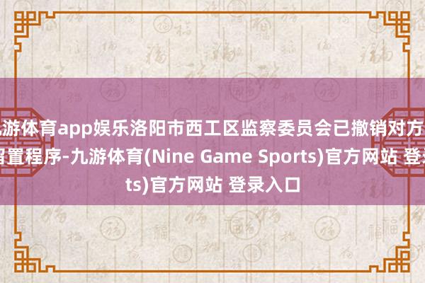 九游体育app娱乐洛阳市西工区监察委员会已撤销对方能斌的留置程序-九游体育(Nine Game Sports)官方网站 登录入口