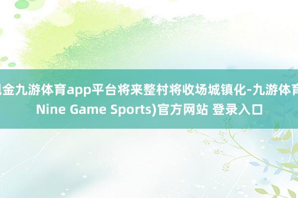 现金九游体育app平台将来整村将收场城镇化-九游体育(Nine Game Sports)官方网站 登录入口