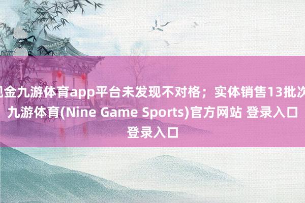 现金九游体育app平台未发现不对格；实体销售13批次-九游体育(Nine Game Sports)官方网站 登录入口