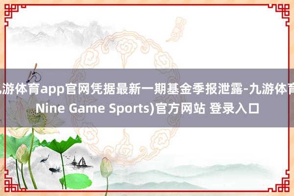 九游体育app官网凭据最新一期基金季报泄露-九游体育(Nine Game Sports)官方网站 登录入口