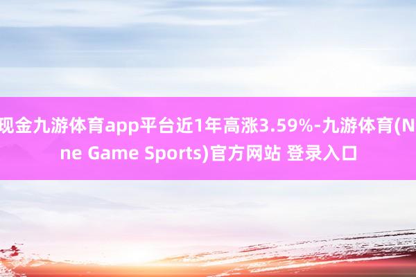 现金九游体育app平台近1年高涨3.59%-九游体育(Nine Game Sports)官方网站 登录入口