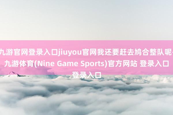 九游官网登录入口jiuyou官网我还要赶去鸠合整队呢-九游体育(Nine Game Sports)官方网站 登录入口