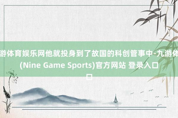 九游体育娱乐网他就投身到了故国的科创管事中-九游体育(Nine Game Sports)官方网站 登录入口