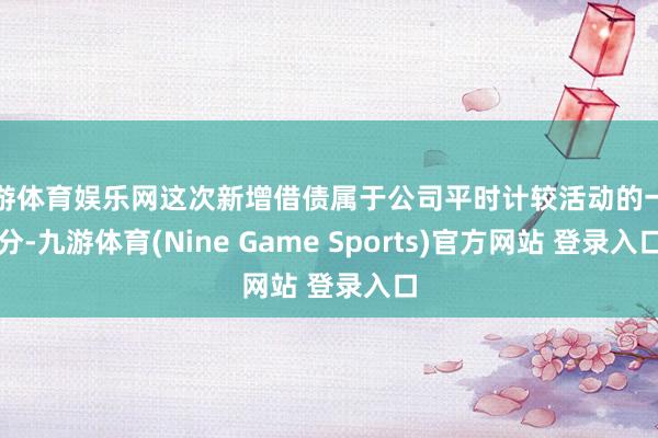 九游体育娱乐网这次新增借债属于公司平时计较活动的一部分-九游体育(Nine Game Sports)官方网站 登录入口