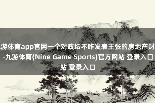 九游体育app官网一个对政坛不咋发表主张的房地产财主-九游体育(Nine Game Sports)官方网站 登录入口