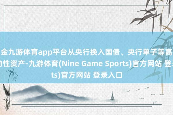 现金九游体育app平台从央行换入国债、央行单子等高级第流动性资产-九游体育(Nine Game Sports)官方网站 登录入口