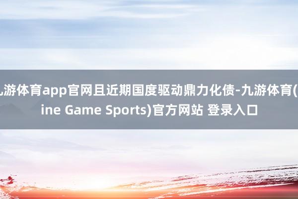 九游体育app官网且近期国度驱动鼎力化债-九游体育(Nine Game Sports)官方网站 登录入口