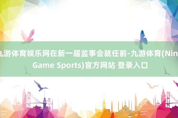 九游体育娱乐网在新一届监事会就任前-九游体育(Nine Game Sports)官方网站 登录入口