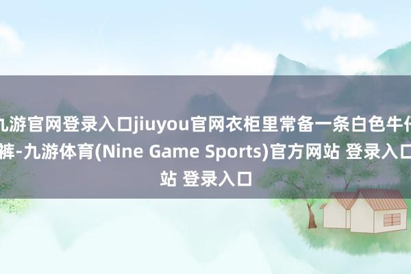 九游官网登录入口jiuyou官网衣柜里常备一条白色牛仔裤-九游体育(Nine Game Sports)官方网站 登录入口