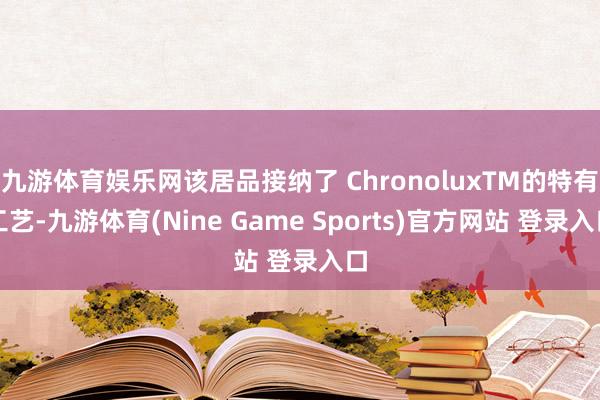 九游体育娱乐网该居品接纳了 ChronoluxTM的特有工艺-九游体育(Nine Game Sports)官方网站 登录入口