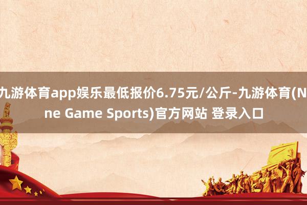 九游体育app娱乐最低报价6.75元/公斤-九游体育(Nine Game Sports)官方网站 登录入口