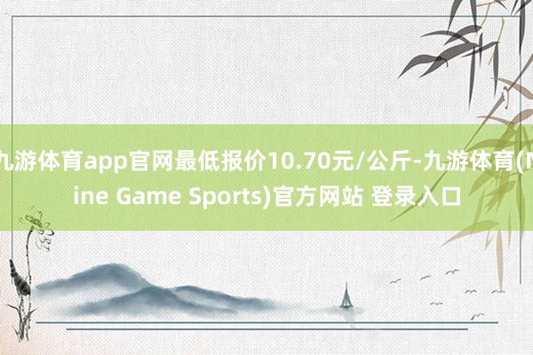 九游体育app官网最低报价10.70元/公斤-九游体育(Nine Game Sports)官方网站 登录入口