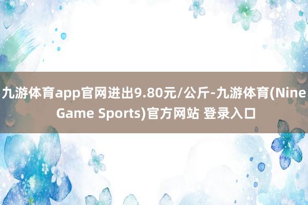 九游体育app官网进出9.80元/公斤-九游体育(Nine Game Sports)官方网站 登录入口