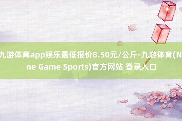 九游体育app娱乐最低报价8.50元/公斤-九游体育(Nine Game Sports)官方网站 登录入口