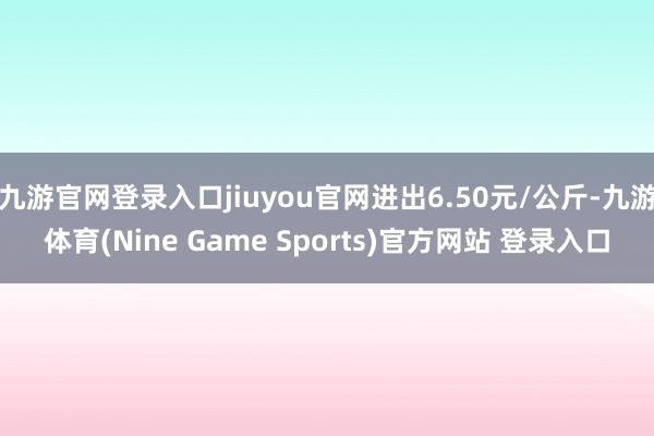 九游官网登录入口jiuyou官网进出6.50元/公斤-九游体育(Nine Game Sports)官方网站 登录入口