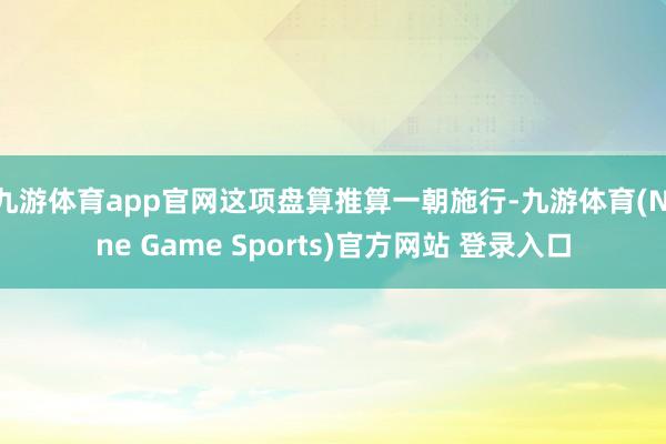 九游体育app官网这项盘算推算一朝施行-九游体育(Nine Game Sports)官方网站 登录入口