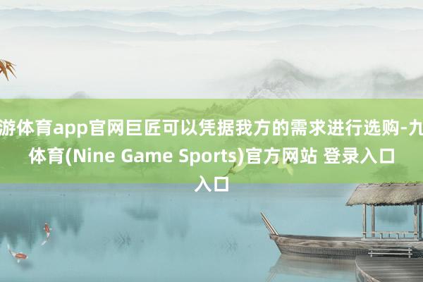 九游体育app官网巨匠可以凭据我方的需求进行选购-九游体育(Nine Game Sports)官方网站 登录入口