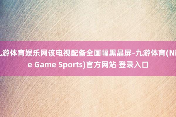 九游体育娱乐网该电视配备全画幅黑晶屏-九游体育(Nine Game Sports)官方网站 登录入口