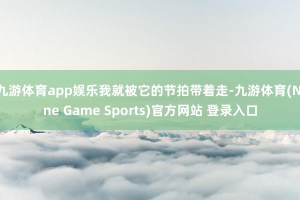 九游体育app娱乐我就被它的节拍带着走-九游体育(Nine Game Sports)官方网站 登录入口