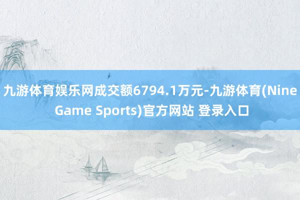 九游体育娱乐网成交额6794.1万元-九游体育(Nine Game Sports)官方网站 登录入口