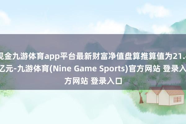 现金九游体育app平台最新财富净值盘算推算值为21.43亿元-九游体育(Nine Game Sports)官方网站 登录入口