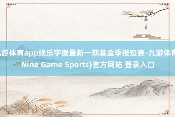 九游体育app娱乐字据最新一期基金季报知晓-九游体育(Nine Game Sports)官方网站 登录入口