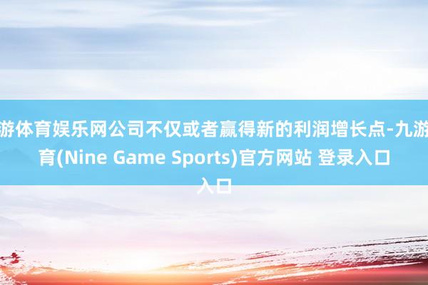 九游体育娱乐网公司不仅或者赢得新的利润增长点-九游体育(Nine Game Sports)官方网站 登录入口