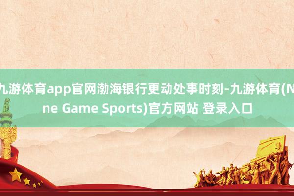 九游体育app官网渤海银行更动处事时刻-九游体育(Nine Game Sports)官方网站 登录入口