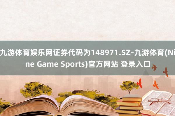 九游体育娱乐网证券代码为148971.SZ-九游体育(Nine Game Sports)官方网站 登录入口