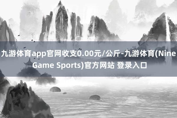 九游体育app官网收支0.00元/公斤-九游体育(Nine Game Sports)官方网站 登录入口