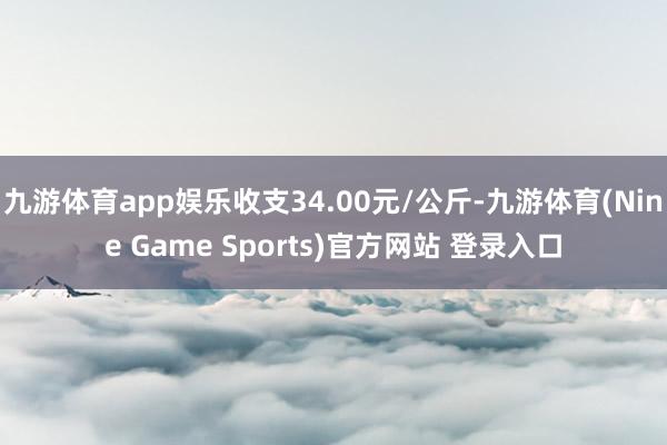 九游体育app娱乐收支34.00元/公斤-九游体育(Nine Game Sports)官方网站 登录入口