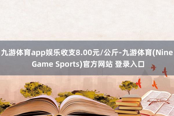 九游体育app娱乐收支8.00元/公斤-九游体育(Nine Game Sports)官方网站 登录入口