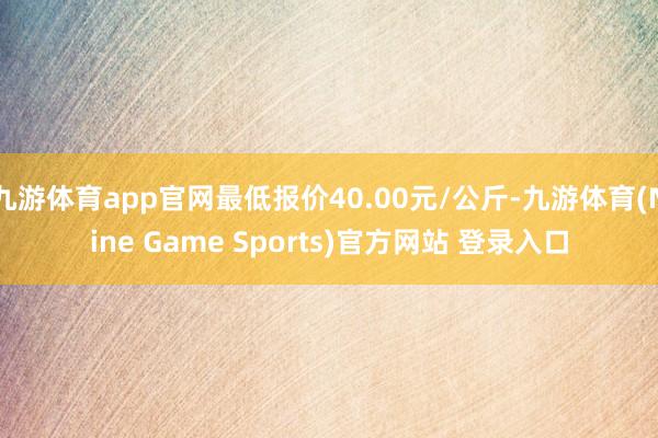 九游体育app官网最低报价40.00元/公斤-九游体育(Nine Game Sports)官方网站 登录入口