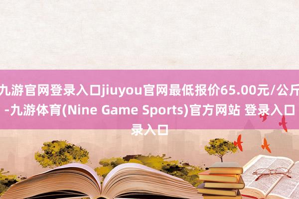 九游官网登录入口jiuyou官网最低报价65.00元/公斤-九游体育(Nine Game Sports)官方网站 登录入口