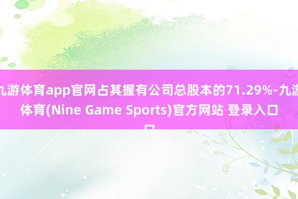 九游体育app官网占其握有公司总股本的71.29%-九游体育(Nine Game Sports)官方网站 登录入口