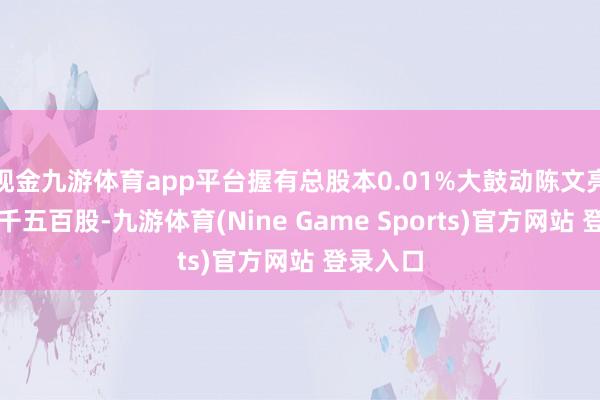 现金九游体育app平台握有总股本0.01%大鼓动陈文亮减少二千五百股-九游体育(Nine Game Sports)官方网站 登录入口