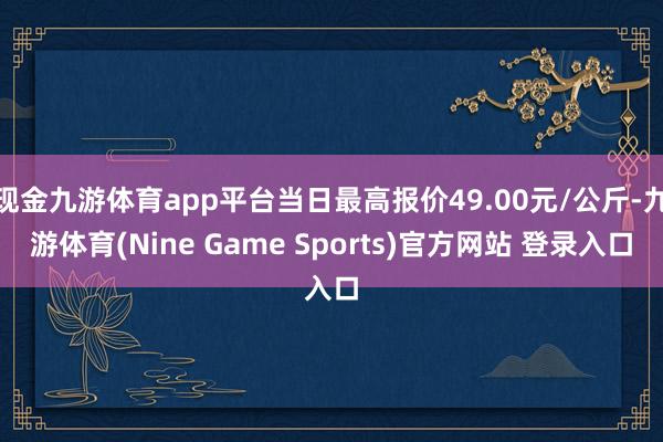 现金九游体育app平台当日最高报价49.00元/公斤-九游体育(Nine Game Sports)官方网站 登录入口