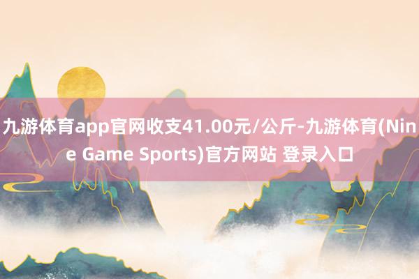 九游体育app官网收支41.00元/公斤-九游体育(Nine Game Sports)官方网站 登录入口