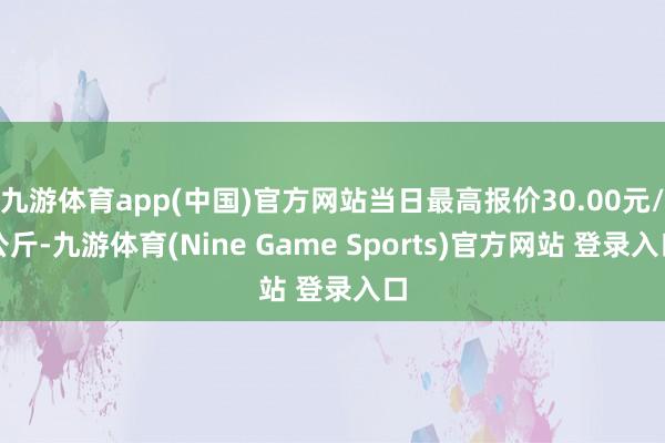 九游体育app(中国)官方网站当日最高报价30.00元/公斤-九游体育(Nine Game Sports)官方网站 登录入口