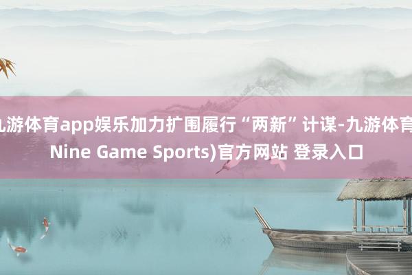 九游体育app娱乐加力扩围履行“两新”计谋-九游体育(Nine Game Sports)官方网站 登录入口