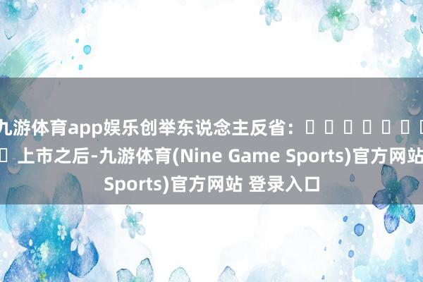 九游体育app娱乐创举东说念主反省：‍‍‍‍‍‍‍‍‍‍‍‍上市之后-九游体育(Nine Game Sports)官方网站 登录入口