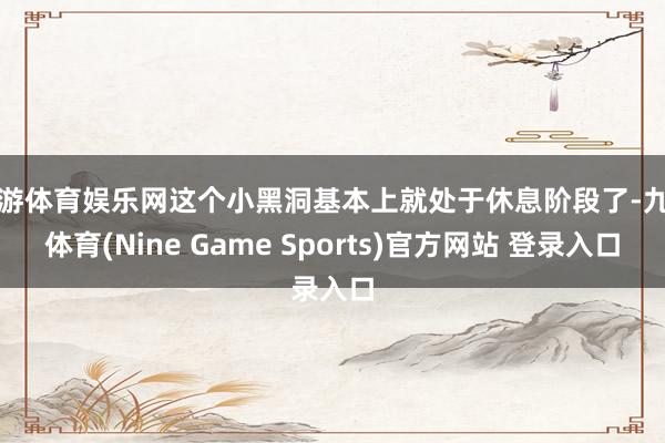 九游体育娱乐网这个小黑洞基本上就处于休息阶段了-九游体育(Nine Game Sports)官方网站 登录入口