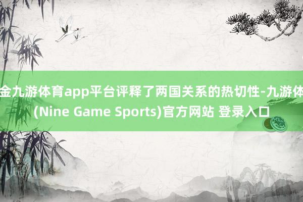 现金九游体育app平台评释了两国关系的热切性-九游体育(Nine Game Sports)官方网站 登录入口